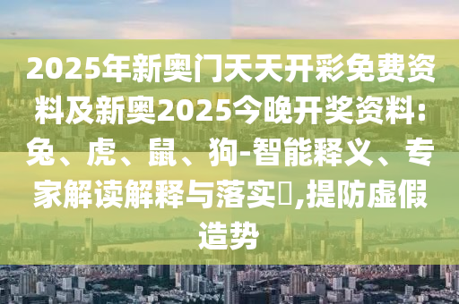 2025年新奧門天天開彩免費(fèi)資料及新奧2025今晚開獎(jiǎng)資料:兔、虎、鼠、狗-智能釋義、專家解讀解釋與落實(shí)?,提防虛假造勢(shì)