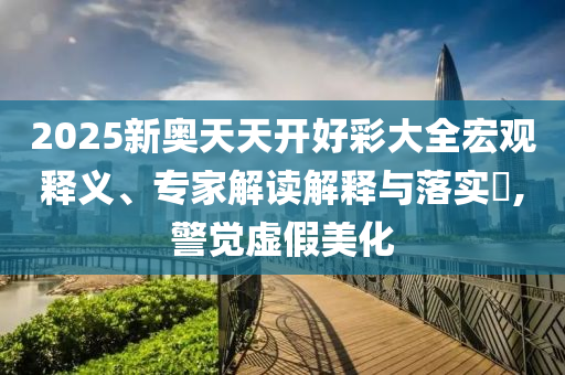 2025新奧天天開好彩大全宏觀釋義、專家解讀解釋與落實?,警覺虛假美化