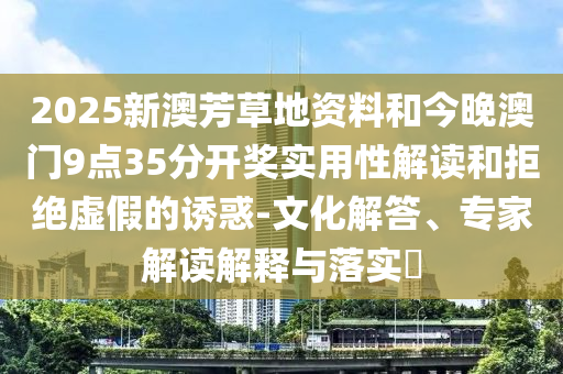 2025新澳芳草地資料和今晚澳門9點(diǎn)35分開(kāi)獎(jiǎng)實(shí)用性解讀和拒絕虛假的誘惑-文化解答、專家解讀解釋與落實(shí)?