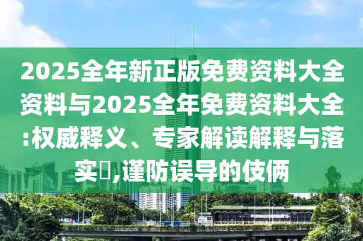 2025全年新正版免費(fèi)資料大全資料與2025全年免費(fèi)資料大全:權(quán)威釋義、專家解讀解釋與落實(shí)?,謹(jǐn)防誤導(dǎo)的伎倆