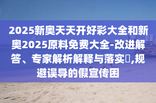 2025新奧天天開好彩大全和新奧2025原料免費大全-改進解答、專家解析解釋與落實?,規(guī)避誤導(dǎo)的假宣傳困