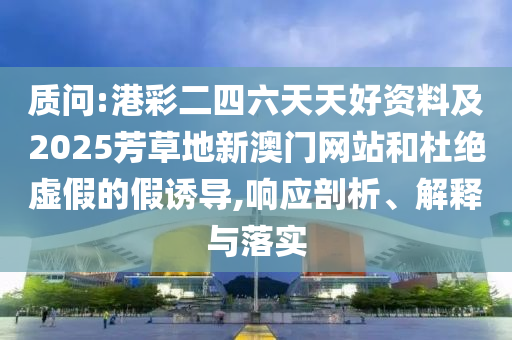 質(zhì)問:港彩二四六天天好資料及2025芳草地新澳門網(wǎng)站和杜絕虛假的假誘導(dǎo),響應(yīng)剖析、解釋與落實(shí)