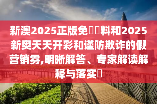 新澳2025正版免費(fèi)資料和2025新奧天天開(kāi)彩和謹(jǐn)防欺詐的假營(yíng)銷霧,明晰解答、專家解讀解釋與落實(shí)?