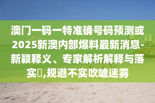 澳門一碼一特準(zhǔn)確號(hào)碼預(yù)測或2025新澳內(nèi)部爆料最新消息-新穎釋義、專家解析解釋與落實(shí)?,規(guī)避不實(shí)吹噓迷霧