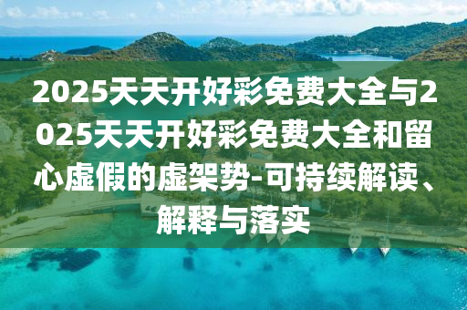 2025天天開(kāi)好彩免費(fèi)大全與2025天天開(kāi)好彩免費(fèi)大全和留心虛假的虛架勢(shì)-可持續(xù)解讀、解釋與落實(shí)