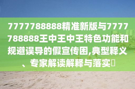 7777788888精準新版與7777788888王中王中王特色功能和規(guī)避誤導的假宣傳困,典型釋義、專家解讀解釋與落實?