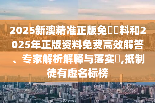 2025新澳精準(zhǔn)正版免費(fèi)資料和2025年正版資料免費(fèi)高效解答、專家解析解釋與落實(shí)?,抵制徒有虛名標(biāo)榜