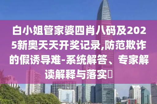 白小姐管家婆四肖八碼及2025新奧天天開獎記錄,防范欺詐的假誘導難-系統(tǒng)解答、專家解讀解釋與落實?