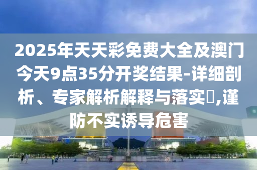 2025年天天彩免費大全及澳門今天9點35分開獎結(jié)果-詳細剖析、專家解析解釋與落實?,謹防不實誘導(dǎo)危害
