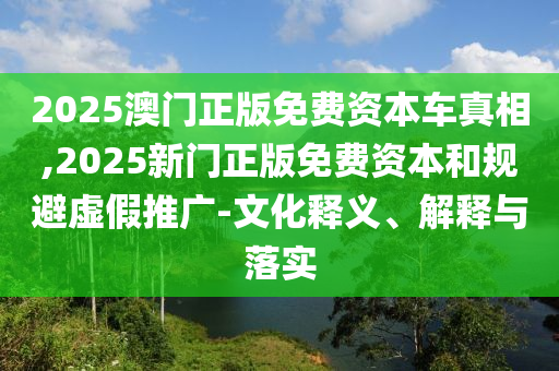 2025澳門正版免費資本車真相,2025新門正版免費資本和規(guī)避虛假推廣-文化釋義、解釋與落實
