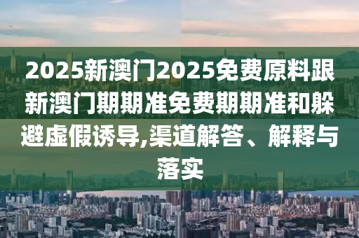 2025新澳門2025免費原料跟新澳門期期準(zhǔn)免費期期準(zhǔn)和躲避虛假誘導(dǎo),渠道解答、解釋與落實