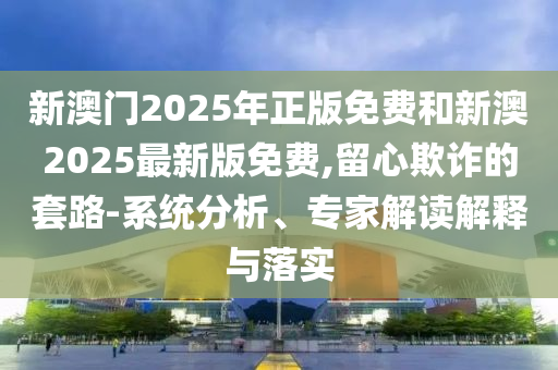 新澳門2025年正版免費(fèi)和新澳2025最新版免費(fèi),留心欺詐的套路-系統(tǒng)分析、專家解讀解釋與落實(shí)