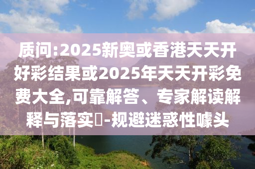 質(zhì)問:2025新奧或香港天天開好彩結(jié)果或2025年天天開彩免費(fèi)大全,可靠解答、專家解讀解釋與落實?-規(guī)避迷惑性噱頭