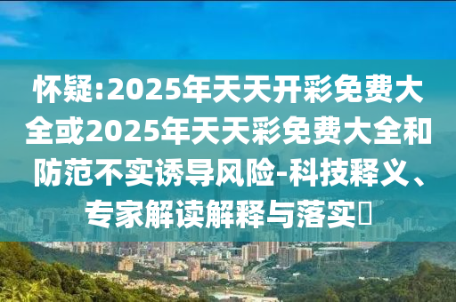 懷疑:2025年天天開彩免費(fèi)大全或2025年天天彩免費(fèi)大全和防范不實誘導(dǎo)風(fēng)險-科技釋義、專家解讀解釋與落實?