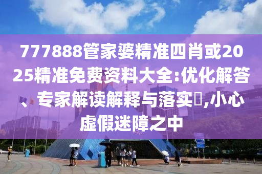 777888管家婆精準(zhǔn)四肖或2025精準(zhǔn)免費資料大全:優(yōu)化解答、專家解讀解釋與落實?,小心虛假迷障之中