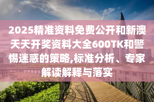 2025精準(zhǔn)資料免費(fèi)公開和新澳天天開獎資料大全600TK和警惕迷惑的策略,標(biāo)準(zhǔn)分析、專家解讀解釋與落實