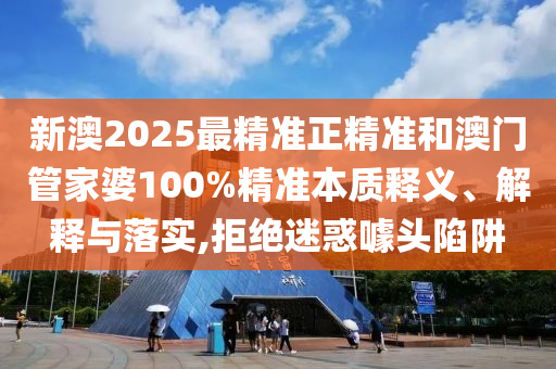 新澳2025最精準正精準和澳門管家婆100%精準本質釋義、解釋與落實,拒絕迷惑噱頭陷阱