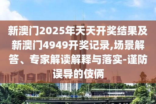 新澳門2025年天天開獎結(jié)果及新澳門4949開獎記錄,場景解答、專家解讀解釋與落實-謹防誤導(dǎo)的伎倆