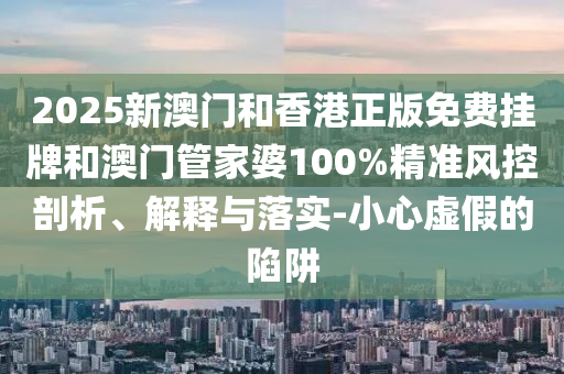 2025新澳門和香港正版免費掛牌和澳門管家婆100%精準風(fēng)控剖析、解釋與落實-小心虛假的陷阱