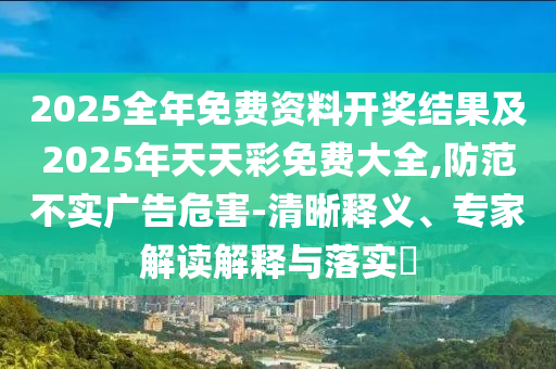 2025全年免費資料開獎結(jié)果及2025年天天彩免費大全,防范不實廣告危害-清晰釋義、專家解讀解釋與落實?