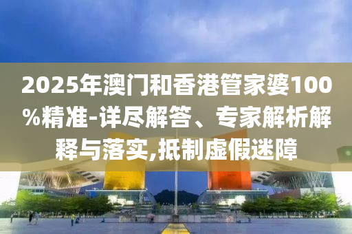 2025年澳門和香港管家婆100%精準(zhǔn)-詳盡解答、專家解析解釋與落實(shí),抵制虛假迷障