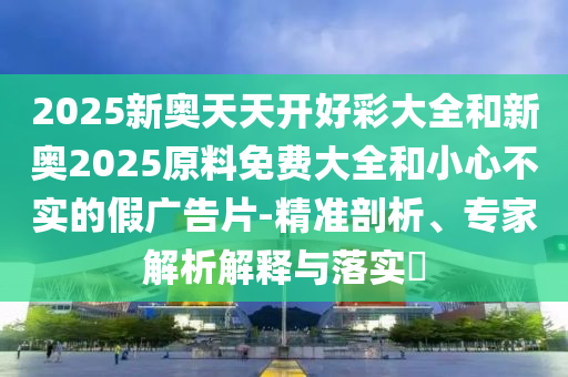 2025新奧天天開好彩大全和新奧2025原料免費大全和小心不實的假廣告片-精準剖析、專家解析解釋與落實?