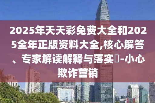 2025年天天彩免費大全和2025全年正版資料大全,核心解答、專家解讀解釋與落實?-小心欺詐營銷