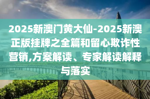 2025新澳門黃大仙-2025新澳正版掛牌之全篇和留心欺詐性營銷,方案解讀、專家解讀解釋與落實