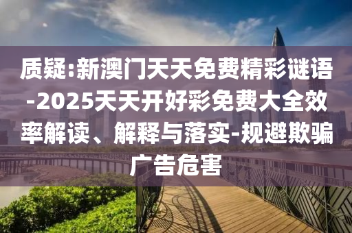 質(zhì)疑:新澳門(mén)天天免費(fèi)精彩謎語(yǔ)-2025天天開(kāi)好彩免費(fèi)大全效率解讀、解釋與落實(shí)-規(guī)避欺騙廣告危害