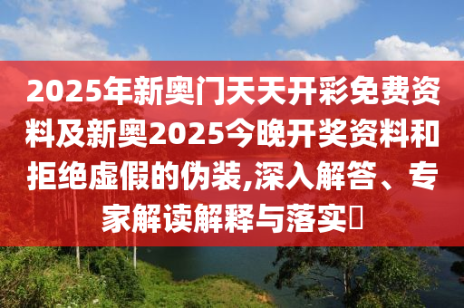 2025年新奧門天天開彩免費資料及新奧2025今晚開獎資料和拒絕虛假的偽裝,深入解答、專家解讀解釋與落實?