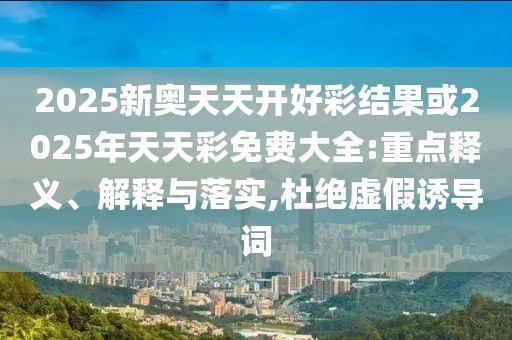 2025新奧天天開好彩結(jié)果或2025年天天彩免費(fèi)大全:重點(diǎn)釋義、解釋與落實(shí),杜絕虛假誘導(dǎo)詞