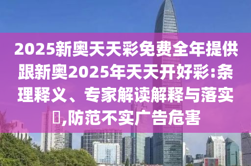2025新奧天天彩免費(fèi)全年提供跟新奧2025年天天開好彩:條理釋義、專家解讀解釋與落實(shí)?,防范不實(shí)廣告危害