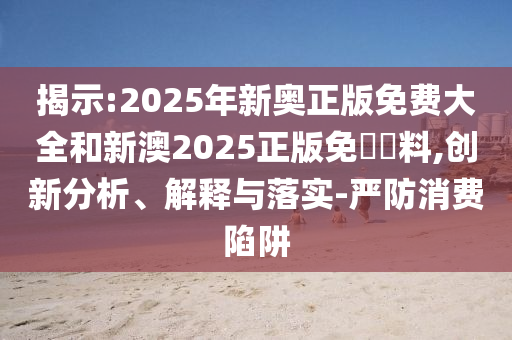 揭示:2025年新奧正版免費(fèi)大全和新澳2025正版免費(fèi)資料,創(chuàng)新分析、解釋與落實(shí)-嚴(yán)防消費(fèi)陷阱