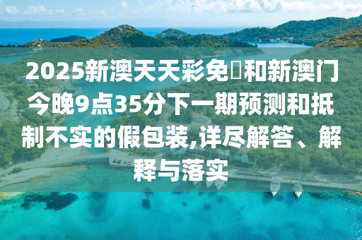 2025新澳天天彩免費(fèi)和新澳門今晚9點(diǎn)35分下一期預(yù)測和抵制不實的假包裝,詳盡解答、解釋與落實