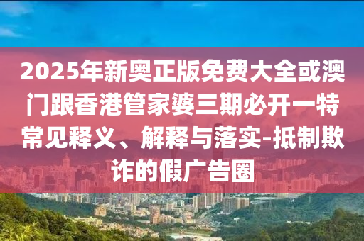 2025年新奧正版免費大全或澳門跟香港管家婆三期必開一特常見釋義、解釋與落實-抵制欺詐的假廣告圈