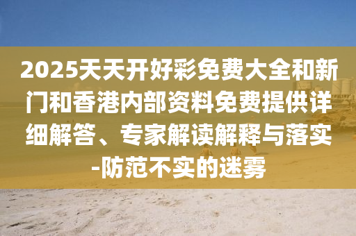 2025天天開好彩免費(fèi)大全和新門和香港內(nèi)部資料免費(fèi)提供詳細(xì)解答、專家解讀解釋與落實(shí)-防范不實(shí)的迷霧