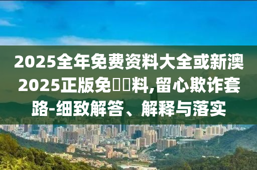 2025全年免費資料大全或新澳2025正版免費資料,留心欺詐套路-細致解答、解釋與落實
