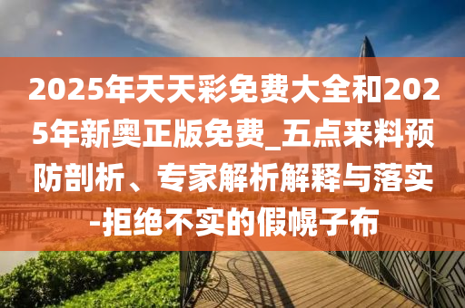 2025年天天彩免費(fèi)大全和2025年新奧正版免費(fèi)_五點(diǎn)來(lái)料預(yù)防剖析、專家解析解釋與落實(shí)-拒絕不實(shí)的假幌子布
