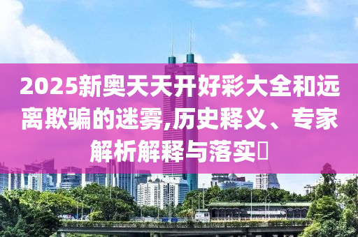 2025新奧天天開好彩大全和遠離欺騙的迷霧,歷史釋義、專家解析解釋與落實?