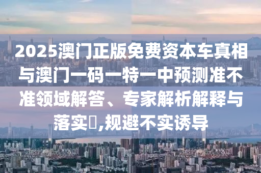 2025澳門正版免費(fèi)資本車真相與澳門一碼一特一中預(yù)測準(zhǔn)不準(zhǔn)領(lǐng)域解答、專家解析解釋與落實(shí)?,規(guī)避不實(shí)誘導(dǎo)