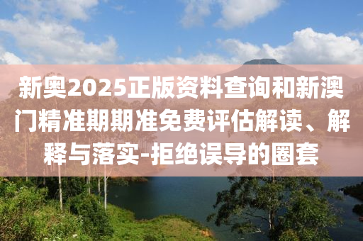 新奧2025正版資料查詢和新澳門精準(zhǔn)期期準(zhǔn)免費(fèi)評估解讀、解釋與落實(shí)-拒絕誤導(dǎo)的圈套