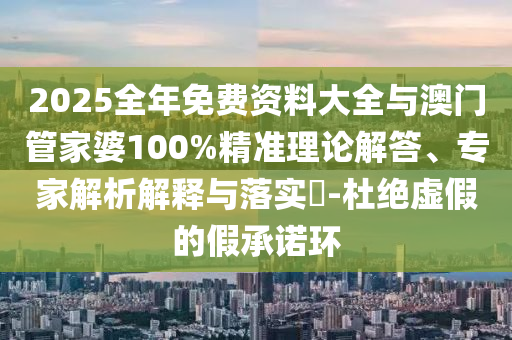 2025全年免費資料大全與澳門管家婆100%精準理論解答、專家解析解釋與落實?-杜絕虛假的假承諾環(huán)