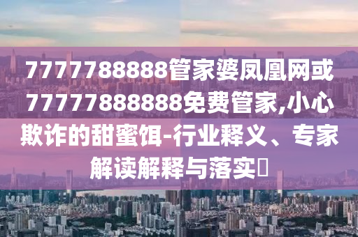 7777788888管家婆鳳凰網(wǎng)或77777888888免費(fèi)管家,小心欺詐的甜蜜餌-行業(yè)釋義、專家解讀解釋與落實(shí)?