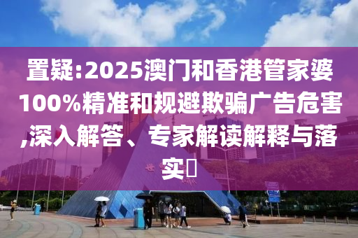 置疑:2025澳門和香港管家婆100%精準(zhǔn)和規(guī)避欺騙廣告危害,深入解答、專家解讀解釋與落實?