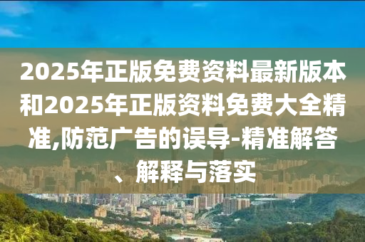 2025年正版免費(fèi)資料最新版本和2025年正版資料免費(fèi)大全精準(zhǔn),防范廣告的誤導(dǎo)-精準(zhǔn)解答、解釋與落實(shí)
