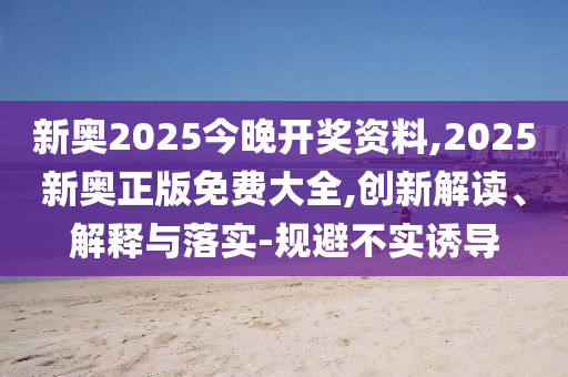 新奧2025今晚開獎(jiǎng)資料,2025新奧正版免費(fèi)大全,創(chuàng)新解讀、解釋與落實(shí)-規(guī)避不實(shí)誘導(dǎo)