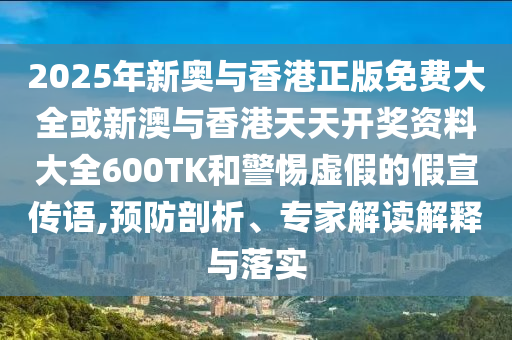2025年新奧與香港正版免費大全或新澳與香港天天開獎資料大全600TK和警惕虛假的假宣傳語,預(yù)防剖析、專家解讀解釋與落實