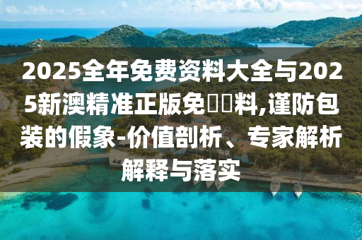 2025全年免費資料大全與2025新澳精準(zhǔn)正版免費資料,謹防包裝的假象-價值剖析、專家解析解釋與落實