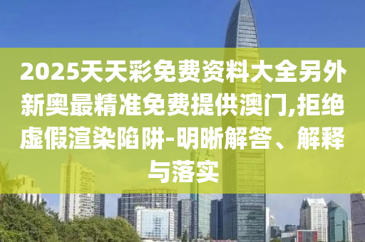 2025天天彩免費(fèi)資料大全另外新奧最精準(zhǔn)免費(fèi)提供澳門,拒絕虛假渲染陷阱-明晰解答、解釋與落實(shí)