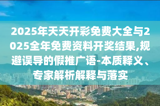 2025年天天開彩免費大全與2025全年免費資料開獎結(jié)果,規(guī)避誤導(dǎo)的假推廣語-本質(zhì)釋義、專家解析解釋與落實